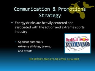 Communication & Promotions StrategyEnergy drinks are heavily centered and associated with the action and extreme sports industrySponsor numerous 	extreme athletes, teams, 	and eventsRed Bull New Years Eve, No Limits- 12.31.2008