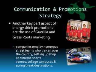 Communication & Promotions StrategyAnother key part aspect of energy drink promotions are the use of Guerilla and 	Grass Roots marketing.companies employ numerous street teams who trek all over the country, setting up shop at extreme sports venues, college campuses & spring break destinations.