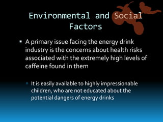 Environmental and Social FactorsA primary issue facing the energy drink industry is the concerns about health risks associated with the extremely high levels of caffeine found in themIt is easily available to highly impressionable children, who are not educated about the potential dangers of energy drinks