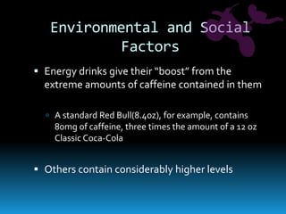 Environmental and Social FactorsEnergy drinks give their “boost” from the extreme amounts of caffeine contained in themA standard Red Bull(8.4oz), for example, contains 80mg of caffeine, three times the amount of a 12 oz Classic Coca-ColaOthers contain considerably higher levels