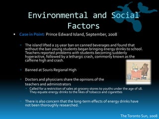 Environmental and Social FactorsCase in Point: Prince Edward Island, September, 2008The island lifted a 25-year ban on canned beverages and found that without the ban young students began bringing energy drinks to school.  Teachers reported problems with students becoming suddenly hyperactive, followed by a lethargic crash, commonly known as the caffeine high and crash.Banned at Souris Regional HighDoctors and physicians share the opinions of the 	teachers and administratorsCalled for a restriction of sales at grocery stores to youths under the age of 18.  They equate energy drinks to the likes of tobacco and cigarettesThere is also concern that the long-term effects of energy drinks have not been thoroughly researched.The Toronto Sun, 2008