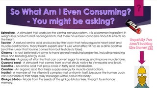 Ephedrine - A stimulant that works on the central nervous system. It is a common ingredient in
weight-loss products and decongestants, but there have been concerns about its effects on
the heart.
Taurine - A natural amino acid produced by the body that helps regulate heart beat and
muscle contractions. Many health experts aren't sure what effect it has as a drink additive
(and the rumor that taurine comes from bull testicles is false).
Ginseng - A root believed by some to have several medicinal properties, including reducing
stress and boosting energy levels.
B-vitamins - A group of vitamins that can convert sugar to energy and improve muscle tone.
Guarana seed - A stimulant that comes from a small shrub native to Venezuela and Brazil.
Carnitine - An amino acid that plays a role in fatty acid metabolism.
Creatine - An organic acid that helps supply energy for muscle contractions.
Inositol - A member of the vitamin B complex (not a vitamin itself, because the human body
can synthesize it) that helps relay messages within cells in the body.
Ginkgo biloba - Made from the seeds of the ginkgo biloba tree, thought to enhance
memory.
 