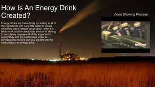 How Is An Energy Drink
Created?
Energy drinks are made firstly by adding in all of
the ingredients with very little water to create
what they call a “simple syrup base”. After it is
left to cook and has had a fair amount of stirring
to completely disperse all of the ingredients
evenly they add the carbonated water to
complete the mixture and you are left with the
final product; an energy drink.
Video Showing Process
 
