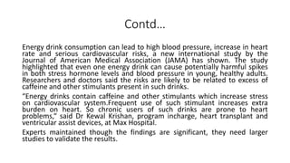 Contd…
Energy drink consumption can lead to high blood pressure, increase in heart
rate and serious cardiovascular risks, a new international study by the
Journal of American Medical Association (JAMA) has shown. The study
highlighted that even one energy drink can cause potentially harmful spikes
in both stress hormone levels and blood pressure in young, healthy adults.
Researchers and doctors said the risks are likely to be related to excess of
caffeine and other stimulants present in such drinks.
“Energy drinks contain caffeine and other stimulants which increase stress
on cardiovascular system.Frequent use of such stimulant increases extra
burden on heart. So chronic users of such drinks are prone to heart
problems,“ said Dr Kewal Krishan, program incharge, heart transplant and
ventricular assist devices, at Max Hospital.
Experts maintained though the findings are significant, they need larger
studies to validate the results.
 