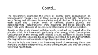 Contd…
The researchers examined the effect of energy drink consumption on
hemodynamic changes, such as blood pressure and heart rate. Participants
were fasting and abstained from caffeine and alcohol for 24 hours prior to
each study day . Serum levels of caffeine, plasma glucose and
norepinephrine (noradrenaline) were measured and blood pressure and
heart rate were obtained at baseline and 30 minutes after drink ingestion.
Results of the study showed caffeine levels remained unchanged after the
placebo drink, but increased significantly after energy drink consumption.
Consumption of the energy drink elicited a 6.2% increase in systolic blood
pressure, whereas diastolic blood pressure increased by 6.8%.Consumption
of energy drink also increased average blood pressure level by 6.4%.
Doctors in India say there is an increasing trend of consuming these com
mercially available energy drinks, mainly among youths and this can amount
to serious health risks.
 