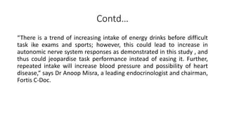 Contd…
“There is a trend of increasing intake of energy drinks before difficult
task ike exams and sports; however, this could lead to increase in
autonomic nerve system responses as demonstrated in this study , and
thus could jeopardise task performance instead of easing it. Further,
repeated intake will increase blood pressure and possibility of heart
disease,“ says Dr Anoop Misra, a leading endocrinologist and chairman,
Fortis C-Doc.
 