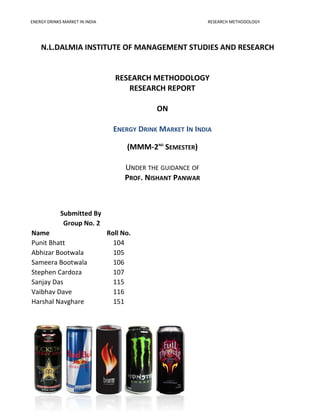 ENERGY DRINKS MARKET IN INDIA RESEARCH METHODOLOGY
N.L.DALMIA INSTITUTE OF MANAGEMENT STUDIES AND RESEARCH
RESEARCH METHODOLOGY
RESEARCH REPORT
ON
ENERGY DRINK MARKET IN INDIA
(MMM-2ND
SEMESTER)
UNDER THE GUIDANCE OF
PROF. NISHANT PANWAR
- 1 -
Submitted By
Group No. 2
Name Roll No.
Punit Bhatt 104
Abhizar Bootwala 105
Sameera Bootwala 106
Stephen Cardoza 107
Sanjay Das 115
Vaibhav Dave 116
Harshal Navghare 151
 