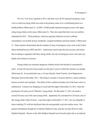 D’Arcangelo 4


       The New York Times reported in 2011, that there were 20,783 reported emergency room

visits in which an energy drink was cited as the primary cause of or a contributing factor to a

health problem, (Meier para 3). In 2007, 10,068 people reported emergency room visits again

citing energy drinks as the cause, (Meier para 3). They also stated that there were no numbers

submitted for 2012. "Such problems, which are typically linked to excessive caffeine

consumption, can include anxiety, headaches, irregular heartbeats and heart attacks," (Meier para

3). These statistics demonstrate that the number of cases of emergency room visits in the United

States doubled between 2007 and 2011. Adolescents need to take this into account, and realize

that if nothing is regulated with these energy drinks, the rate of emergency room visits and even

deaths will continue to increase.


       Energy drinks are extremely dangerous whether mixed with alcohol or consumed by

itself. At least 20 cases have been noted over the past 5 years in which the situation was deadly,

(Meier para 8). In one particular case, a 14-year-old girl, Anais Fournier, from Hagerstown,

Maryland, died in December, 2011. One thing to consider is Fournier did have a heart condition

known as mitral valve prolapse. The affects of this condition includes one of the heart valves to

malfunction. Fournier was shopping at a local mall the night of December 16, 2011, when she

purchased a 24-ounce can of “Monster” energy drink. On December 17, 2011 she drank a

second 24-ounce can of the same energy drink. Apparently she consumed two 24-ounce cans of

this energy drink within 24 hours. Later that night on December 17, 2011, she was allegedly at

home watching TV with her boyfriend when she unexpectedly went into cardiac arrest. Her

parents immediately brought her to Meritus Medical Center, and she was later flown to John

Hopkins Hospital. Doctors at the John Hopkins Hospital were forced to place her in an induced
 