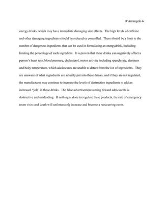 D’Arcangelo 6


energy drinks, which may have immediate damaging side effects. The high levels of caffeine

and other damaging ingredients should be reduced or controlled. There should be a limit to the

number of dangerous ingredients that can be used in formulating an energydrink, including

limiting the percentage of each ingredient. It is proven that these drinks can negatively affect a

person’s heart rate, blood pressure, cholesterol, motor activity including speech rate, alertness

and body temperature, which adolescents are unable to detect from the list of ingredients. They

are unaware of what ingredients are actually put into these drinks, and if they are not regulated,

the manufactures may continue to increase the levels of destructive ingredients to add an

increased “jolt” in these drinks. The false advertisement aiming toward adolescents is

destructive and misleading. If nothing is done to regulate these products, the rate of emergency

room visits and death will unfortunately increase and become a reoccurring event.
 