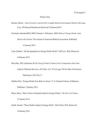 D’Arcangelo 7

                                    Works Cited


Bonura, Denise. Anais Fournier’s parents file wrongful death lawsuit against Monster Beverage

       Corp. The Record Herald.com Retrieved 5 Februrary2012.


Howland, JohnathanPhD, MPH; Damaris J. Rohsenow, PhD. Risks of Energy Drinks when


       Mixed with Alcohol, The Journal of American Medical Association. Published


              16 January 2013.


Loeb, Heather. “Do the Ingredients in Energy Drinks Work?” MH Lists. Web. Retrieved


       6 February 2013.


McLellan, TM; Lieberman, Hr.Do Energy Drinks Contain Active Components other than


       Caffeine?Nutrition Reviews, 2012 Dec; Vol. 70 (12), pgs 730-44. Date of Electronic


              Publication: 2012 Nov 9.


Medline Plus. "Energy Drinks Pose Risks to Teens,” U. S. National Library of Medicine.


       Published 1 February 2013.


Meier, Barry. "More Visits to Hospital Linked to Energy Drinks." The New York Times.


       12 January 2013.


Smith, Geraint. "Three Deaths Linked to Energy Drink." Mail Online.Web. Retrieved


       5 February 2013.
 