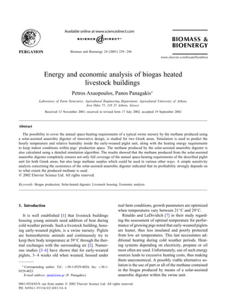 Available online at www.sciencedirect.com

Biomass and Bioenergy 24 (2003) 239 – 248

Energy and economic analysis of biogas heated
livestock buildings
Petros Axaopoulos, Panos Panagakis∗
Laboratory of Farm Structures, Agricultural Engineering Department, Agricultural University of Athens,
Iera Odos 75, 118 55 Athens, Greece
Received 13 November 2001; received in revised form 17 July 2002; accepted 19 September 2002

Abstract
The possibility to cover the annual space-heating requirements of a typical swine nursery by the methane produced using
a solar-assisted anaerobic digester of innovative design, is studied for two Greek areas. Simulation is used to predict the
hourly temperature and relative humidity inside the early-weaned piglet unit, along with the heating energy requirements
to keep indoor conditions within pigs’ production space. The methane produced by the solar-assisted anaerobic digester is
also calculated using a detailed simulation algorithm. The results showed that the methane produced from the solar-assisted
anaerobic digester completely ensures not only full coverage of the annual space-heating requirements of the described piglet
unit for both Greek areas, but also large methane surplus which could be used in various other ways. A simple sensitivity
analysis concerning the economics of the solar-assisted anaerobic digester indicated that its proÿtability strongly depends on
to what extent the produced methane is used.
? 2002 Elsevier Science Ltd. All rights reserved.
Keywords: Biogas production; Solar-heated digester; Livestock housing; Economic analysis

1. Introduction
It is well established [1] that livestock buildings
housing young animals need addition of heat during
cold weather periods. Such a livestock building, housing early-weaned piglets, is a swine nursery. Piglets
are homeothermic animals and continuously try to
keep their body temperature at 39◦ C through the thermal exchanges with the surrounding air [2]. Numerous studies [3–6] have shown that for early-weaned
piglets, 3– 4 weeks old when weaned, housed under
∗

Corresponding author. Tel.: +30-1-0529-4024; fax: +30-10529-4023.
E-mail address: ppap@aua.gr (P. Panagakis).

real farm conditions, growth parameters are optimized
when temperatures vary between 21◦ C and 29◦ C.
Rinaldo and LeDividich [7] in their study regarding the assessment of optimal temperature for performance of growing pigs noted that early-weaned piglets
are leaner, thus less insulated and poorly protected
from low air temperatures. This last necessitates additional heating during cold weather periods. Heating systems depending on electricity, propane or oil
most often are used. Unfortunately, use of such energy
sources leads to excessive heating costs, thus making
them uneconomical. A possibly viable alternative solution is the use of part or all of the methane contained
in the biogas produced by means of a solar-assisted
anaerobic digester within the swine unit.

0961-9534/03/$ - see front matter ? 2002 Elsevier Science Ltd. All rights reserved.
PII: S 0 9 6 1 - 9 5 3 4 ( 0 2 ) 0 0 1 3 4 - 4

 