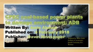 CPEC coal-based power plants
to damage environment: ADB
Written By: Amin Ahmed
Published on: 4 February 2018
Publisher: Dawn Newspaper Prepared by: Rida Zamir
Student of economics
Jinnah University For
Women
 