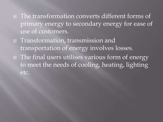  The transformation converts different forms of
primary energy to secondary energy for ease of
use of customers.
 Transformation, transmission and
transportation of energy involves losses.
 The final users utilises various form of energy
to meet the needs of cooling, heating, lighting
etc.
 