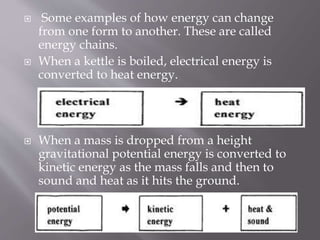  Some examples of how energy can change
from one form to another. These are called
energy chains.
 When a kettle is boiled, electrical energy is
converted to heat energy.
 When a mass is dropped from a height
gravitational potential energy is converted to
kinetic energy as the mass falls and then to
sound and heat as it hits the ground.
 