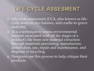  Life-cycle assessment (LCA, also known as life-
cycle analysis, eco balance, and cradle-to-grave
analysis).
 It is a technique to assess environmental
impacts associated with all the stages of a
product's life from raw material extraction
through materials processing, manufacture,
distribution, use, repair and maintenance, and
disposal or recycling.
 Designers use this process to help critique their
products.
 