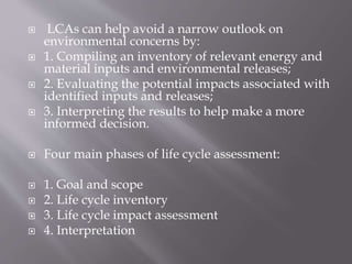  LCAs can help avoid a narrow outlook on
environmental concerns by:
 1. Compiling an inventory of relevant energy and
material inputs and environmental releases;
 2. Evaluating the potential impacts associated with
identified inputs and releases;
 3. Interpreting the results to help make a more
informed decision.
 Four main phases of life cycle assessment:
 1. Goal and scope
 2. Life cycle inventory
 3. Life cycle impact assessment
 4. Interpretation
 