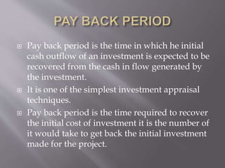  Pay back period is the time in which he initial
cash outflow of an investment is expected to be
recovered from the cash in flow generated by
the investment.
 It is one of the simplest investment appraisal
techniques.
 Pay back period is the time required to recover
the initial cost of investment it is the number of
it would take to get back the initial investment
made for the project.
 