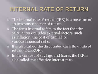  The internal rate of return (IRR) is a measure of
an investment’s rate of return.
 The term internal refers to the fact that the
calculation excludes external factors, such
as inflation, the cost of capital, or
various financial risks.
 It is also called the discounted cash flow rate of
return (DCFROR).
 In the context of savings and loans, the IRR is
also called the effective interest rate.
 