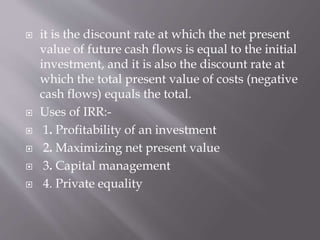  it is the discount rate at which the net present
value of future cash flows is equal to the initial
investment, and it is also the discount rate at
which the total present value of costs (negative
cash flows) equals the total.
 Uses of IRR:-
 1. Profitability of an investment
 2. Maximizing net present value
 3. Capital management
 4. Private equality
 
