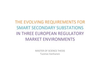 THE	EVOLVING	REQUIREMENTS	FOR	
SMART	SECONDARY	SUBSTATIONS	
IN	THREE	EUROPEAN	REGULATORY	
MARKET	ENVIRONMENTS	
MASTER	OF	SCIENCE	THESIS	
Tuomas	Vanhanen	
 