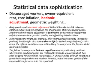 Statistical data sophistication
• Discouraged workers, owner-equivalent
  rent, core inflation, hedonic
  adjustment, geometric weighting…
•   A big problem with hedonic adjustment is that it breaks the link between
    inflation indices and the actual (in-the-shop) prices of the measured goods.
    Another is that hedonic adjustment is subjective, and seems to incorporate
    only improvements in product quality, not offsetting deteriorations.
•   A new telephone might, for example, offer improved functionality (a hedonic
    positive), but it might also have a shorter life (a hedonic negative) and, critics
    claim, the official statisticians are all too likely to incorporate the former whilst
    ignoring the latter.
•   The failure to incorporate hedonic negatives may be particularly pertinent
    where home-produced goods are replaced by imports, a process which has
    been ongoing for more than two decades. A Chinese-made airbrush might be a
    great deal cheaper than one made in America, but is the lower quality of the
    imported item factored in to the equation?
 
