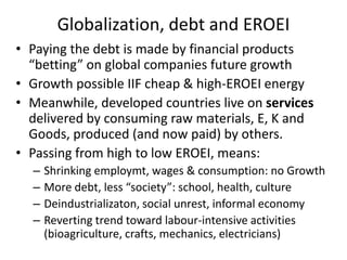 Globalization, debt and EROEI
• Paying the debt is made by financial products
  “betting” on global companies future growth
• Growth possible IIF cheap & high-EROEI energy
• Meanwhile, developed countries live on services
  delivered by consuming raw materials, E, K and
  Goods, produced (and now paid) by others.
• Passing from high to low EROEI, means:
  –   Shrinking employmt, wages & consumption: no Growth
  –   More debt, less “society”: school, health, culture
  –   Deindustrializaton, social unrest, informal economy
  –   Reverting trend toward labour-intensive activities
      (bioagriculture, crafts, mechanics, electricians)
 