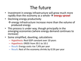 The future
• Investment in energy infrastructure will grow much more
  rapidly than the economy as a whole  energy sprawl
• Declining energy productivity
   energy infrastructure increase more than the volume of
     produced energy
• This process is under way, though principally in the
  emerging economies (where energy demand continues to
  increase)
• Some simplified, daunting, calculations
   –   Hypothesis: Real GDP constant over 10 years
   –   Hypothesis: EROEI from 20:1 to 10:1
   –   Result: Energy costs rise 7,4% per year
   –   Result: Rest of the economy shrinks by 0.5% per year
 