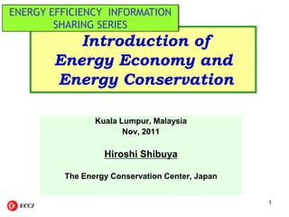 ENERGY EFFICIENCY INFORMATION
SHARING SERIES

Introduction of
Energy Economy and
Energy Conservation
Kuala Lumpur, Malaysia
Nov, 2011

Hiroshi Shibuya
The Energy Conservation Center, Japan

ECCJ

1

 