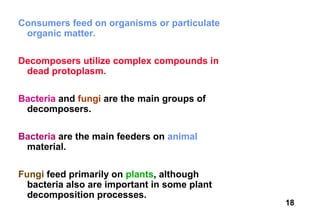 Consumers feed on organisms or particulate
 organic matter.

Decomposers utilize complex compounds in
 dead protoplasm.

Bacteria and fungi are the main groups of
 decomposers.

Bacteria are the main feeders on animal
 material.

Fungi feed primarily on plants, although
  bacteria also are important in some plant
  decomposition processes.
                                              18
 