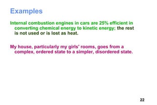 Examples
Internal combustion engines in cars are 25% efficient in
  converting chemical energy to kinetic energy; the rest
  is not used or is lost as heat.

My house, particularly my girls' rooms, goes from a
 complex, ordered state to a simpler, disordered state.




                                                           22
 