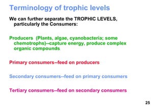 Terminology of trophic levels
We can further separate the TROPHIC LEVELS,
 particularly the Consumers:

Producers (Plants, algae, cyanobacteria; some
  chemotrophs)--capture energy, produce complex
  organic compounds

Primary consumers--feed on producers

Secondary consumers--feed on primary consumers

Tertiary consumers--feed on secondary consumers

                                                  25
 