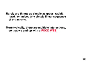 Rarely are things as simple as grass, rabbit,
 hawk, or indeed any simple linear sequence
 of organisms.

More typically, there are multiple interactions,
 so that we end up with a FOOD WEB.




                                                   32
 