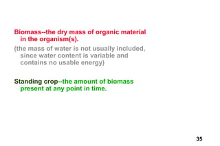 Biomass--the dry mass of organic material
  in the organism(s).
(the mass of water is not usually included,
  since water content is variable and
  contains no usable energy)

Standing crop--the amount of biomass
  present at any point in time.




                                              35
 