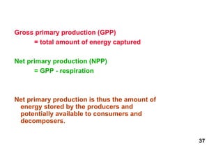 Gross primary production (GPP)
     = total amount of energy captured

Net primary production (NPP)
      = GPP - respiration



Net primary production is thus the amount of
 energy stored by the producers and
 potentially available to consumers and
 decomposers.

                                               37
 