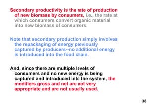Secondary productivity is the rate of production
 of new biomass by consumers, i.e., the rate at
 which consumers convert organic material
 into new biomass of consumers.

Note that secondary production simply involves
 the repackaging of energy previously
 captured by producers--no additional energy
 is introduced into the food chain.

And, since there are multiple levels of
 consumers and no new energy is being
 captured and introduced into the system, the
 modifiers gross and net are not very
 appropriate and are not usually used.

                                                   38
 