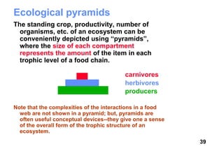 Ecological pyramids
The standing crop, productivity, number of
  organisms, etc. of an ecosystem can be
  conveniently depicted using “pyramids”,
  where the size of each compartment
  represents the amount of the item in each
  trophic level of a food chain.

                                         carnivores
                                         herbivores
                                         producers

Note that the complexities of the interactions in a food
  web are not shown in a pyramid; but, pyramids are
  often useful conceptual devices--they give one a sense
  of the overall form of the trophic structure of an
  ecosystem.
                                                           39
 
