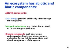 10
An ecosystem has abiotic and
biotic components:
ABIOTIC components:
Solar energy provides practically all the energy
for ecosystems.
Inorganic substances, e.g., sulfur, boron, tend
to cycle through ecosystems.
Organic compounds, such as proteins,
carbohydrates, lipids, and other complex
molecules, form a link between biotic and
abiotic components of the system.
 