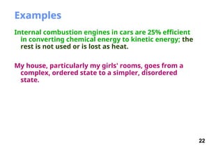 22
Examples
Internal combustion engines in cars are 25% efficient
in converting chemical energy to kinetic energy; the
rest is not used or is lost as heat.
My house, particularly my girls' rooms, goes from a
complex, ordered state to a simpler, disordered
state.
 