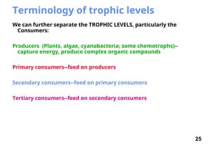 25
Terminology of trophic levels
We can further separate the TROPHIC LEVELS, particularly the
Consumers:
Producers (Plants, algae, cyanobacteria; some chemotrophs)--
capture energy, produce complex organic compounds
Primary consumers--feed on producers
Secondary consumers--feed on primary consumers
Tertiary consumers--feed on secondary consumers
 