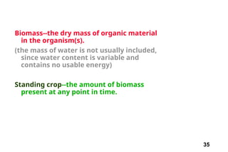 35
Biomass--the dry mass of organic material
in the organism(s).
(the mass of water is not usually included,
since water content is variable and
contains no usable energy)
Standing crop--the amount of biomass
present at any point in time.
 