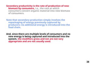 38
Secondary productivity is the rate of production of new
biomass by consumers, i.e., the rate at which
consumers convert organic material into new biomass
of consumers.
Note that secondary production simply involves the
repackaging of energy previously captured by
producers--no additional energy is introduced into the
food chain.
And, since there are multiple levels of consumers and no
new energy is being captured and introduced into the
system, the modifiers gross and net are not very
appropriate and are not usually used.
 