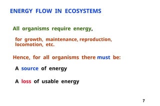 7
ENERGY FLOW IN ECOSYSTEMS
All organisms require energy,
for growth, maintenance, reproduction,
locomotion, etc.
Hence, for all organisms there must be:
A source of energy
A loss of usable energy
 