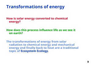 9
Transformations of energy
How is solar energy converted to chemical
energy?
How does this process influence life as we see it
on earth?
The transformations of energy from solar
radiation to chemical energy and mechanical
energy and finally back to heat are a traditional
topic of Ecosystem Ecology.
 