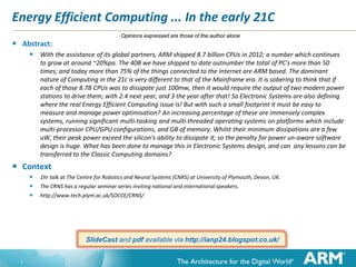 Energy Efficient Computing ... In the early 21C


Abstract:





Opinions expressed are those of the author alone

With the assistance of its global partners, ARM shipped 8.7 billion CPUs in 2012; a number which continues
to grow at around ~20%pa. The 40B we have shipped to date outnumber the total of PC's more than 50
times; and today more than 75% of the things connected to the Internet are ARM based. The dominant
nature of Computing in the 21c is very different to that of the Mainframe era. It is sobering to think that if
each of those 8.7B CPUs was to dissipate just 100mw, then it would require the output of two modern power
stations to drive them; with 2.4 next year, and 3 the year after that! So Electronic Systems are also defining
where the real Energy Efficient Computing issue is! But with such a small footprint it must be easy to
measure and manage power optimisation? An increasing percentage of these are immensely complex
systems, running significant multi-tasking and multi-threaded operating systems on platforms which include
multi-processor CPU/GPU configurations, and GB of memory. Whilst their minimum dissipations are a few
uW, their peak power exceed the silicon's ability to dissipate it; so the penalty for power un-aware software
design is huge. What has been done to manage this in Electronic Systems design, and can any lessons can be
transferred to the Classic Computing domains?

Context




1hr talk at The Centre for Robotics and Neural Systems (CNRS) at University of Plymouth, Devon, UK.
The CRNS has a regular seminar series inviting national and international speakers.
http://www.tech.plym.ac.uk/SOCCE/CRNS/

SlideCast and pdf available via http://ianp24.blogspot.co.uk/

1

 