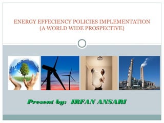 ENERGY EFFECIENCY POLICIES IMPLEMENTATION
(A WORLD WIDE PROSPECTIVE)

Present by: IRFAN ANSARI

 
