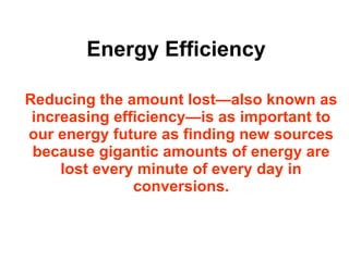 Energy Efficiency Reducing the amount lost—also known as increasing efficiency—is as important to our energy future as finding new sources because gigantic amounts of energy are lost every minute of every day in conversions. 