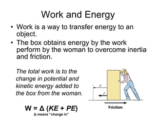 Work and Energy Work is a way to transfer energy to an object. The box obtains energy by the work perform by the woman to overcome inertia and friction. The total work is to the change in potential and kinetic energy added to the box from the woman. W = Δ ( KE  +  PE ) Δ means “change in” 