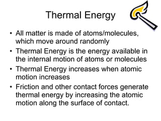 Thermal Energy All matter is made of atoms/molecules, which move around randomly Thermal Energy is the energy available in the internal motion of atoms or molecules Thermal Energy increases when atomic motion increases Friction and other contact forces generate thermal energy by increasing the atomic motion along the surface of contact. 
