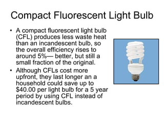 Compact Fluorescent Light Bulb A compact fluorescent light bulb (CFL) produces less waste heat than an incandescent bulb, so the overall efficiency rises to around 5%— better, but still a small fraction of the original. Although CFLs cost more upfront, they last longer an a household could save up to $40.00 per light bulb for a 5 year period by using CFL instead of incandescent bulbs. 