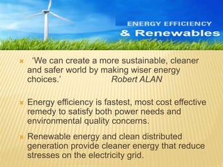  ‘We can create a more sustainable, cleaner
and safer world by making wiser energy
choices.’ Robert ALAN
 Energy efficiency is fastest, most cost effective
remedy to satisfy both power needs and
environmental quality concerns.
 Renewable energy and clean distributed
generation provide cleaner energy that reduce
stresses on the electricity grid.
 